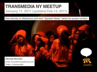 TRANSMEDIA NY MEETUP
January 11, 2011 (updated Feb 14, 2011)

View directly on Slideshare and click “Speaker Notes” below for proper context.




Michael Monello
Email: mmonello@campfirenyc.com
Twitter: @mikemonello
 
