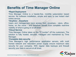 www.timemanageronline.in, www. Kaizeninfocomm.com Rapid Deployment  Time Manager Online is a hassle-free, monthly subscription based service. No software installation, simple and easy to use instant start online service.  Anytime – Anywhere  Users and management have access from anywhere - store, office, home, on the move - and therefore benefit from complete real-time visibility of what is going on at all times.  Cloud Service  Time Manager Online takes on the &quot;IT burden&quot; off the customers. The solution is fully hosted, secured, managed and maintained by Time Manager.  Complete data security  Time Manager’s high performance application servers, with multi homed network and redundant power supply ensure maximum data security for your company. With regular data backups and firewall security your data is secure at all times.  Benefits of Time Manager Online 