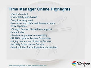 www.timemanageronline.in, www. Kaizeninfocomm.com Central control  Completely web based  Very low entry cost  No server and data maintenance costs  Free Updates  Straight forward Hassel free support  Instant start  Anytime Anywhere Accessibility  99.99% Uptime Service Guarantee  Highly Secure and Reliable Servers  Monthly Subscription Service  Ideal solution for multiple/branch location  Time Manager Online Highlights  