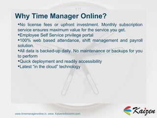 www.timemanageronline.in, www. Kaizeninfocomm.com No license fees or upfront investment. Monthly subscription service ensures maximum value for the service you get.  Employee Self Service privilege portal  100% web based attendance, shift management and payroll solution.  All data is backed-up daily. No maintenance or backups for you to perform  Quick deployment and readily accessibility  Latest “in the cloud” technology  Why Time Manager Online?  