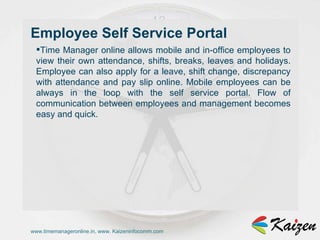 www.timemanageronline.in, www. Kaizeninfocomm.com Time Manager online allows mobile and in-office employees to view their own attendance, shifts, breaks, leaves and holidays. Employee can also apply for a leave, shift change, discrepancy with attendance and pay slip online. Mobile employees can be always in the loop with the self service portal. Flow of communication between employees and management becomes easy and quick. Employee Self Service Portal  