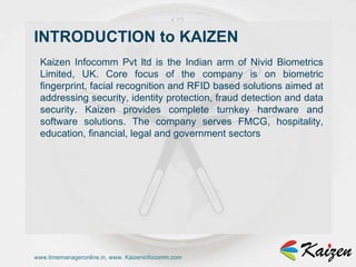 www.timemanageronline.in, www. Kaizeninfocomm.com Kaizen Infocomm Pvt ltd is the Indian arm of Nivid Biometrics Limited, UK. Core focus of the company is on biometric fingerprint, facial recognition and RFID based solutions aimed at addressing security, identity protection, fraud detection and data security. Kaizen provides complete turnkey hardware and software solutions. The company serves FMCG, hospitality, education, financial, legal and government sectors INTRODUCTION to KAIZEN 