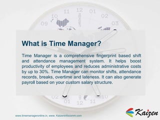 www.timemanageronline.in, www. Kaizeninfocomm.com What is Time Manager?  Time Manager is a comprehensive fingerprint based shift and attendance management system. It helps boost productivity of employees and reduces administrative costs by up to 30%. Time Manager can monitor shifts, attendance records, breaks, overtime and lateness. It can also generate payroll based on your custom salary structure.  