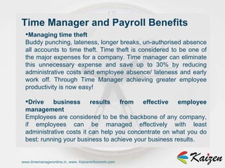 www.timemanageronline.in, www. Kaizeninfocomm.com Managing time theft  Buddy punching, lateness, longer breaks, un-authorised absence all accounts to time theft. Time theft is considered to be one of the major expenses for a company. Time manager can eliminate this unnecessary expense and save up to 30% by reducing administrative costs and employee absence/ lateness and early work off. Through Time Manager achieving greater employee productivity is now easy!  Drive business results from effective employee management  Employees are considered to be the backbone of any company, if employees can be managed effectively with least administrative costs it can help you concentrate on what you do best: running your business to achieve your business results.  Time Manager and Payroll Benefits 