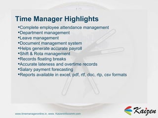 www.timemanageronline.in, www. Kaizeninfocomm.com Complete employee attendance management  Department management  Leave management  Document management system  Helps generate accurate payroll  Shift & Rota management  Records floating breaks  Accurate lateness and overtime records  Salary payment forecasting  Reports available in excel, pdf, rtf, doc, rtp, csv formats  Time Manager Highlights 