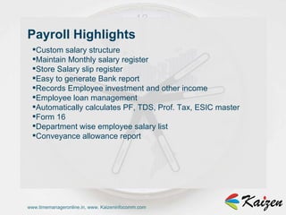 www.timemanageronline.in, www. Kaizeninfocomm.com Custom salary structure  Maintain Monthly salary register  Store Salary slip register  Easy to generate Bank report  Records Employee investment and other income  Employee loan management  Automatically calculates PF, TDS, Prof. Tax, ESIC master  Form 16  Department wise employee salary list  Conveyance allowance report  Payroll Highlights 