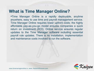 www.timemanageronline.in, www. Kaizeninfocomm.com Time Manager Online is a rapidly deployable, anytime anywhere, easy to use time and payroll management service. Time Manager Online requires lower upfront costs; the highly affordable pay-as-you-go model ensures companies a quick return on investment (ROI). Online service ensures regular updates to the Time Manager software including essential payroll rule updates. There is no installation, implementation and maintenance costs involved to run the software.  What is Time Manager Online?  
