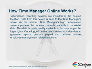 www.timemanageronline.in, www. Kaizeninfocomm.com Attendance recording devices are installed at the desired location. Data from this device is send to the Time Manager’s server via the internet. Time Manager’s high performance servers process the received records instantly in to useful data. This data is made readily available to the user as per the login rights. Once logged on the user can monitor attendance, generate reports, process payroll and perform various employee management related functions. How Time Manager Online Works?  