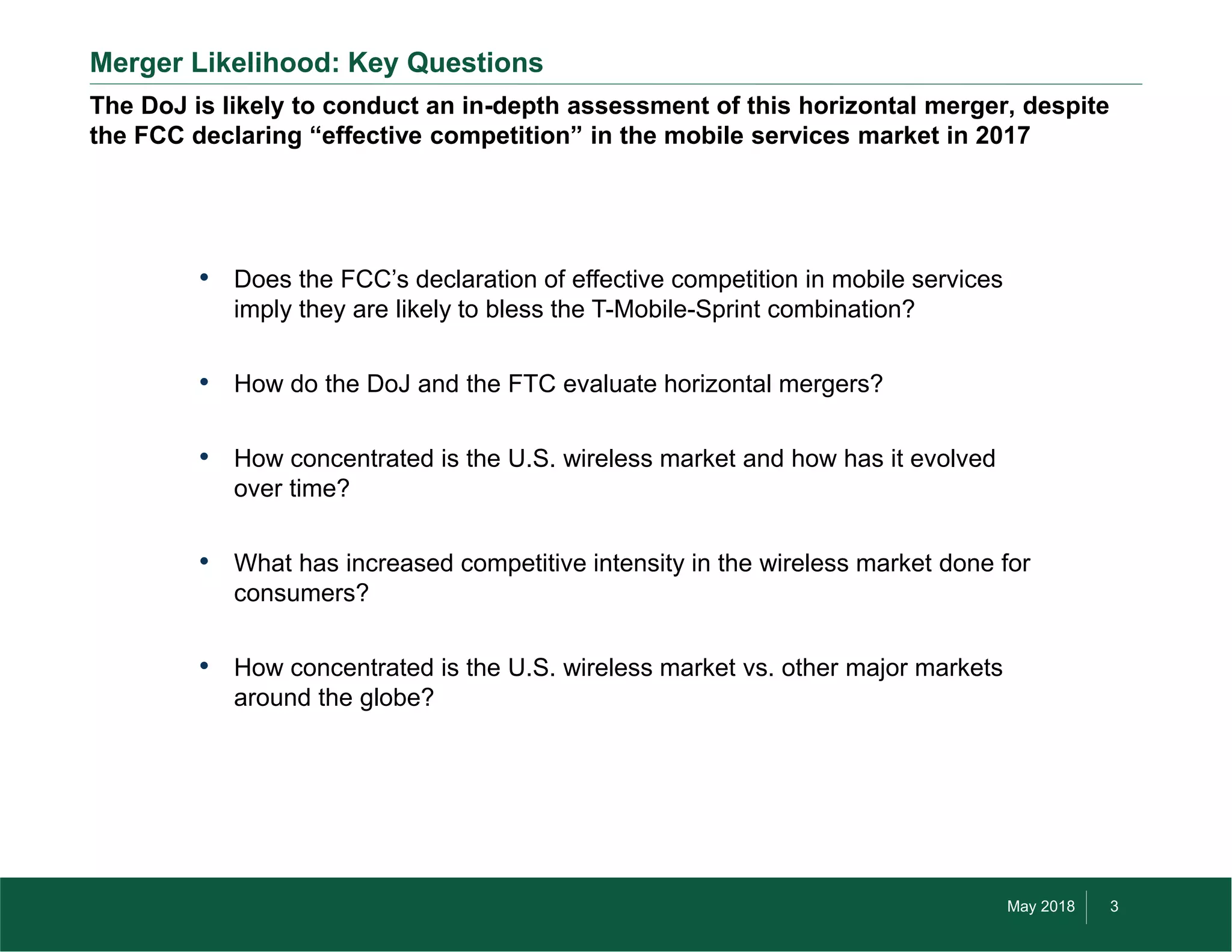 May 2018 3©2018 by Three Horizon Advisors, Inc. All rights reserved.
The DoJ is likely to conduct an in-depth assessment of this horizontal merger, despite
the FCC declaring “effective competition” in the mobile services market in 2017
Merger Likelihood: Key Questions
• Does the FCC’s declaration of effective competition in mobile services
imply they are likely to bless the T-Mobile-Sprint combination?
• How do the DoJ and the FTC evaluate horizontal mergers?
• How concentrated is the U.S. wireless market and how has it evolved
over time?
• What has increased competitive intensity in the wireless market done for
consumers?
• How concentrated is the U.S. wireless market vs. other major markets
around the globe?
 