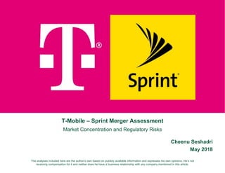 T-Mobile – Sprint Merger Assessment
Market Concentration and Regulatory Risks
Cheenu Seshadri
May 2018
The analyses included here are the author’s own based on publicly available information and expresses his own opinions. He’s not
receiving compensation for it and neither does he have a business relationship with any company mentioned in this article.
 