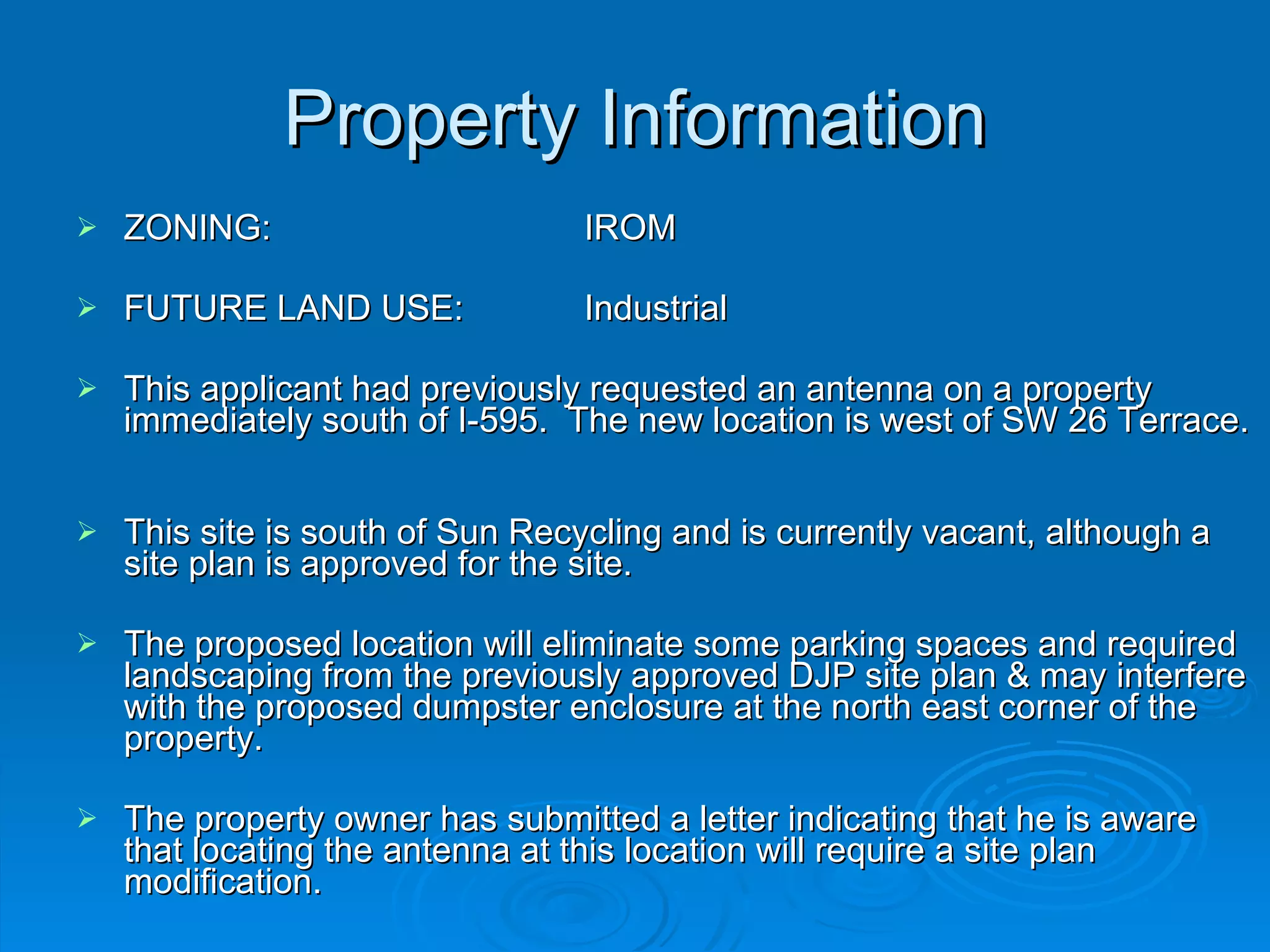 Property Information ZONING:  IROM FUTURE LAND USE:  Industrial This applicant had previously requested an antenna on a property immediately south of I-595.  The new location is west of SW 26 Terrace.  This site is south of Sun Recycling and is currently vacant, although a site plan is approved for the site.  The proposed location will eliminate some parking spaces and required landscaping from the previously approved DJP site plan & may interfere with the proposed dumpster enclosure at the north east corner of the property.  The property owner has submitted a letter indicating that he is aware that locating the antenna at this location will require a site plan modification.  