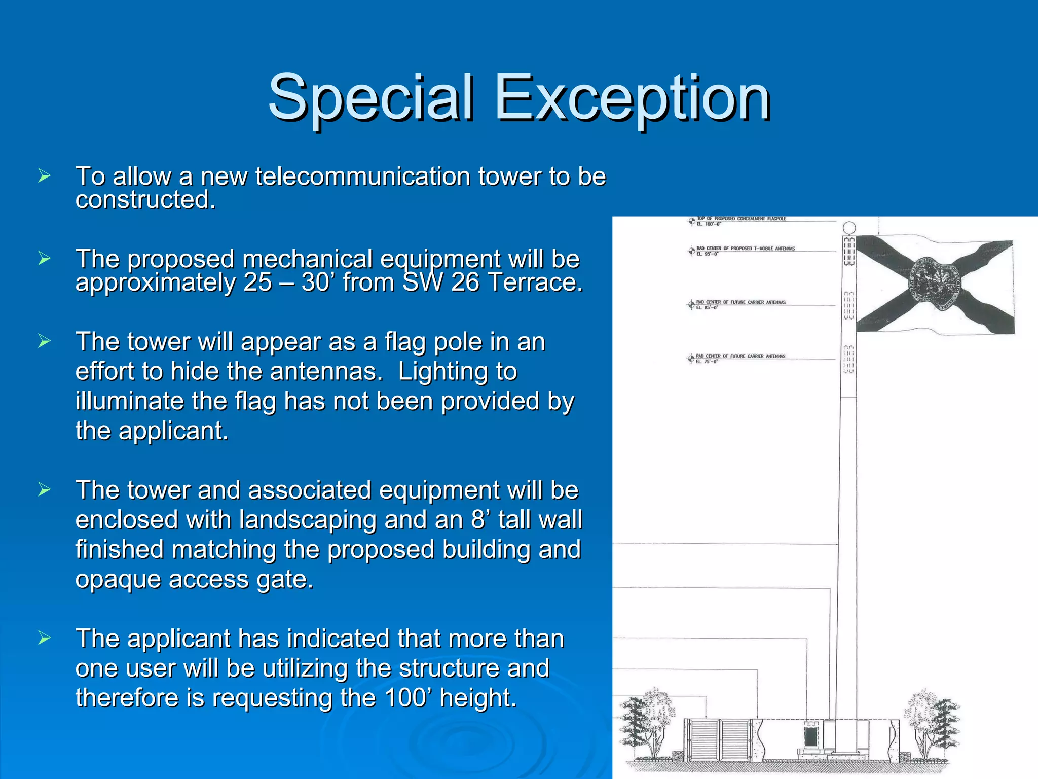 Special Exception To allow a new telecommunication tower to be constructed.  The proposed mechanical equipment will be approximately 25 – 30’ from SW 26 Terrace.  The tower will appear as a flag pole in an  effort to hide the antennas.  Lighting to  illuminate the flag has not been provided by  the applicant. The tower and associated equipment will be  enclosed with landscaping and an 8’ tall wall  finished matching the proposed building and  opaque access gate.  The applicant has indicated that more than  one user will be utilizing the structure and  therefore is requesting the 100’ height. 