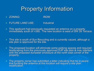 Property Information ZONING:  IROM FUTURE LAND USE:  Industrial This applicant had previously requested an antenna on a property immediately south of I-595.  The new location is west of SW 26 Terrace.  This site is south of Sun Recycling and is currently vacant, although a site plan is approved for the site.  The proposed location will eliminate some parking spaces and required landscaping from the previously approved DJP site plan & may interfere with the proposed dumpster enclosure at the north east corner of the property.  The property owner has submitted a letter indicating that he is aware that locating the antenna at this location will require a site plan modification.  
