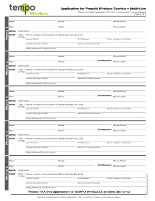 Application for Prepaid Wireless Service – Multi-Line
Please complete application IN FULL or processing may be delayed
Page 2 of 3
Phone1Phone2Phone3Phone4Phone5
Make
Make
Make
Make
Make
Plan
Plan
Plan
Plan
Plan
Model
Model
Model
Model
Model
Price*
Price*
Price*
Price*
Price*
Phone Price*
Phone Price*
Phone Price*
Phone Price*
Phone Price*
Phone Total*
Phone Total*
Phone Total*
Phone Total*
Phone Total*
- $20 Discount =
- $20 Discount =
- $20 Discount =
- $20 Discount =
PORT	 No – Phone number will be based on Billing Address Zip Code
	 YES
PORT	 No – Phone number will be based on Billing Address Zip Code
	 YES
PORT	 No – Phone number will be based on Billing Address Zip Code
	 YES
PORT	 No – Phone number will be based on Billing Address Zip Code
	 YES
PORT	 No – Phone number will be based on Billing Address Zip Code
	 YES
BYOD	 ESN/MEID:
BYOD	 ESN/MEID:
BYOD	 ESN/MEID:
BYOD	 ESN/MEID:
BYOD	 ESN/MEID:
Current Carrier
Current Carrier
Current Carrier
Current Carrier
Current Carrier
Current Account Number
Current Account Number
Current Account Number
Current Account Number
Current Account Number
Billing Address of Current Account
Billing Address of Current Account
Billing Address of Current Account
Billing Address of Current Account
Billing Address of Current Account
Name on Current Account
Name on Current Account
Name on Current Account
Name on Current Account
Name on Current Account
Pin/Password
Pin/Password
Pin/Password
Pin/Password
Pin/Password
Phone Number to be Ported
Phone Number to be Ported
Phone Number to be Ported
Phone Number to be Ported
Phone Number to be Ported
Please FAX this application to TEMPO WIRELESS at (866) 357-2712
SERVICE PROVIDED BY TEMPO WIRELESS • 1301 CHESTNUT STREET • EMPORIA, KS 66801
©2014TempoWireless•10/14
 
