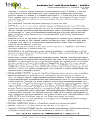 Application for Prepaid Wireless Service – Multi-Line
Please complete application IN FULL or processing may be delayed
Page 3 of 3
1.	 ACCEPTANCE: You accept the Agreement and Terms when you do any of the following: (a) place an order with us on paper, orally,
or electronically; (b) tell us orally or electronically that you accept; (c) attempt to use our Services (including, without limitation,
attempting to place a call on the Network or off the Network when roaming, including “911” or similar calls); (d) pay for the Services;
(e) open any package or start any program that says you are accepting the Agreement when doing so; and (f) use your service after
making any change or addition after you have been informed that continued use of the new or modified service will mean you have
given us your acceptance.
2.	 AGE REQUIREMENT: You must be at least eighteen (18) years of age to subscribe to this Service.
3.	 SHIPPING: There is an $11.99 minimum shipping and handling charge per order. Shipping rates vary for Hawaii and Puerto Rico.
4.	 SERVICE: Tempo Wireless charges for all services at the time in which they are ordered. Packages have an Access Period of thirty (30)
days with a 10-day grace period in which to renew or purchase a new 30 Day Access Package. At the end of the 10-Day grace period, if
you have not renewed your Package, your Wireless telephone number will be disconnected, your number will be lost, and you will
lose any unused minutes remaining. Should you run out of minutes during your 30 Day Access Period, you may purchase a new
30 Day Access Package.
5.	 COVERAGE AND NETWORK: Tempo Wireless’s Prepaid Service coverage will be at least 50% of any ZIP code before that Zip Code
will be shown as serviceable area. Service is available in Hawaii and Puerto Rico on on Lightyear’s Prepaid Service network. Alaska
is not available. In order to place a call, you must be on Tempo Wireless’s Prepaid Service Network. There is no reimbursement for a
dropped call. Roaming is available only on select plans.
6.	 SERVICE LIMITATIONS: On non-Unlimitd plans, all minutes are considered in-plan minutes on Tempo Wireless’s Prepaid WIreless
Service. Phone numbers cannot be transferred to another party.
7.	 INTERNATIONAL: All calls using 011 are blocked, except for calls utilizing Tempo Wireless’s International VoIP calling card. All calls
outside the domestic United States, Hawaii, Puerto Rico, Canadam the Caribbean, and other areas on the North American Dial Package
(1+ area code+number), are also blocked.
8.	 OTHER CHARGES: There is a $19.99 Activation Fee on service where customer still has a phone, but has allowed their number to be
disconnected. Customer must order a new 30 Day Voice Access Package within fourteen (14) days of purchase by calling us toll free at
888-589-7957 from any phone. At that time, you will be given instructions on how and where to ship your phone. If your voice package
has not been activated, Tempo Wireless will refund the full amount initially paid for that Service. There will be no refund in your Voice
Package has been activated. There is n refund of the shipping charges. Lightyear will refund the full amount you paid for the phone less
a $30.00 restocking fee. Equipment returned that is damaged or does not include all components (device, battery, charger, manual and
software) will not receive a refund. Equipment received through and insurance claim cannot be returned or exchanged under this policy.
Separately purchased accessories are not returnable.
10.	 SERVICE ADDRESS INFORMATION: You must notify Tempo Wireless of any change whatsoever with reference to your service address.
11.	 PAYMENT INFORMATION: Tempo Wireless offers recurring automated payment of your account by using your credit/debit cad
(“Card”). The company will charge your Card periodically based on your products and services as billed by the Company. All services
considered as advanced payment or prepaid will be charged to your card immediately upon renewal or at the time the service or product
is added to your account. Payments due on the same day the agreement is received may not be processed automatically and may re-
quire that you contact the Payment Center directly to ensure continuation or your services. You may discontinue this program at anytime,
or change the Card to be used. You must contact the Tempo Wireless Payment Center by calling (888) 589-7957 to advise us that you
wish to change or cancel this automated payment plan. In the event that a charge to your Card is not approved, your services may be in-
terrupted or not renewed dependent on the terms of your service agreement. In addition, if any charge to your Card is not approved your
account will be removed from the automatic payment program. The automated payment program will terminate upon the expiration date
of the credit/debit Card listed below. It is your responsibility to ensure that a renewal form be completed and signed whenever you are
issued a replacement Card or you wish to change the Card in use in ordere to continue this service. Please contact the Payment Center
at (888) 589-7957 to advise Tempo Wireless that you have a new Card and arrange to update your information.
12.	 DEBT COLLECTION: You will be liable to Tempo Wireless for any fee Lightyear incurs in its attempt to collect this debt including, but
not limited to attorney’s fees, court costs, etc.
13: TRADEMARK AND COPYRIGHT USE: Use of any Tempo Wireless trademarks or copyrights is strictly prohibited.
14.	 DISPUTES: Disputes must be sent to Tempo Wireless in writing within fifteen (15) days of purchase.
15.	 WARRANTY & CONDITIONS OF SERVICE: These Terms and Conditions are governed by the laws of the Commonwealth of Kentucky
and are subject to change at Lightyear’s discretion. Visit www.lightyear.net for additional Terms and Conditions.
Please FAX this application to TEMPO WIRELESS at (866) 357-2712
SERVICE PROVIDED BY TEMPO WIRELESS • 1301 CHESTNUT STREET • EMPORIA, KS 66801
©2014TempoWireless•10/14
 