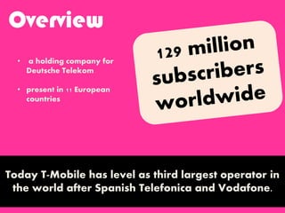 Overview
Today T-Mobile has level as third largest operator in
the world after Spanish Telefonica and Vodafone.
• a holding company for
Deutsche Telekom
• present in 11 European
countries
 