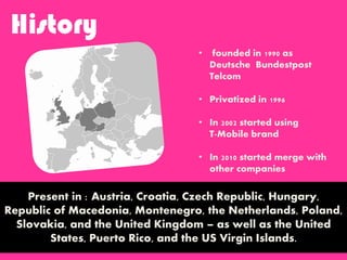 History
Present in : Austria, Croatia, Czech Republic, Hungary,
Republic of Macedonia, Montenegro, the Netherlands, Poland,
Slovakia, and the United Kingdom – as well as the United
States, Puerto Rico, and the US Virgin Islands.
• founded in 1990 as
Deutsche Bundestpost
Telcom
• Privatized in 1996
• In 2002 started using
T-Mobile brand
• In 2010 started merge with
other companies
 