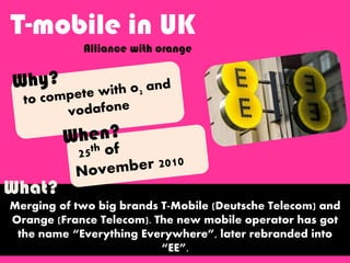 T-mobile in UK
Alliance with orange
Merging of two big brands T-Mobile (Deutsche Telecom) and
Orange (France Telecom). The new mobile operator has got
the name “Everything Everywhere”, later rebranded into
“EE”.
What?
 