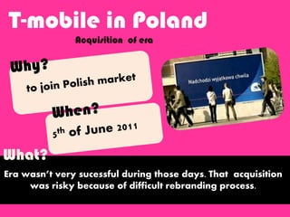 T-mobile in Poland
Acquisition of era
Era wasn’t very sucessful during those days. That acquisition
was risky because of difficult rebranding process.
What?
 
