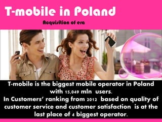 T-mobile is the biggest mobile operator in Poland
with 15,049 mln users.
In Customers’ ranking from 2012 based on quality of
customer service and customer satisfaction is at the
last place of 4 biggest operator.
T-mobile in Poland
Acquisition of era
 
