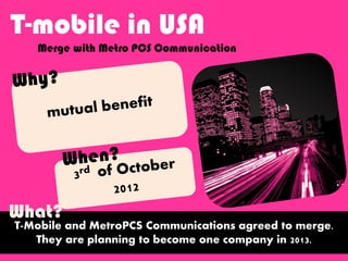 T-mobile in USA
Merge with Metro PCS Communication
T-Mobile and MetroPCS Communications agreed to merge.
They are planning to become one company in 2013.
What?
 