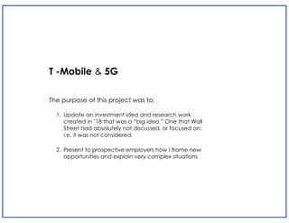 T -Mobile & 5G
The purpose of this project was to:
1. Update an investment idea and research work
created in ’18 that was a “big idea.” One that Wall
Street had absolutely not discussed, or focused on;
i.e. it was not considered.
2. Present to prospective employers how I frame new
opportunities and explain very complex situations
 