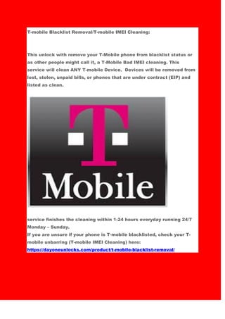 T-mobile Blacklist Removal/T-mobile IMEI Cleaning:
This unlock with remove your T-Mobile phone from blacklist status or
as other people might call it, a T-Mobile Bad IMEI cleaning. This
service will clean ANY T-mobile Device. Devices will be removed from
lost, stolen, unpaid bills, or phones that are under contract (EIP) and
listed as clean.
service finishes the cleaning within 1-24 hours everyday running 24/7
Monday – Sunday.
If you are unsure if your phone is T-mobile blacklisted, check your T-
mobile unbarring (T-mobile IMEI Cleaning) here:
https://dayoneunlocks.com/product/t-mobile-blacklist-removal/
 