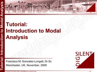 Dr. Francisco M. Gonzalez-Longatt, fglongatt@ieee.org .Copyright © 2009 1/63
Allrightsreserved.Nopartofthispublicationmaybereproducedordistributedinanyformwithoutpermissionoftheauthor.
Copyright©2009.http:www.fglongatt.org.ve
Francisco M. Gonzalez-Longatt, Dr.Sc
Manchester, UK, November, 2009
Tutorial:
Introduction to Modal
Analysis
 