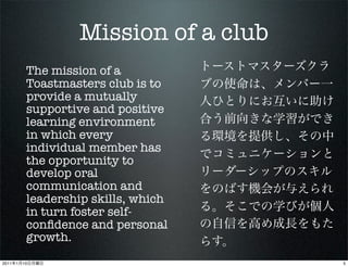 Mission of a club
            The mission of a
            Toastmasters club is to
            provide a mutually
            supportive and positive
            learning environment
            in which every
            individual member has
            the opportunity to
            develop oral
            communication and
            leadership skills, which
            in turn foster self-
            conﬁdence and personal
            growth.
2011   1   10                            5
 