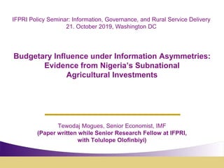 Budgetary Influence under Information Asymmetries:
Evidence from Nigeria’s Subnational
Agricultural Investments
Tewodaj Mogues, Senior Economist, IMF
(Paper written while Senior Research Fellow at IFPRI,
with Tolulope Olofinbiyi)
IFPRI Policy Seminar: Information, Governance, and Rural Service Delivery
21. October 2019, Washington DC
 