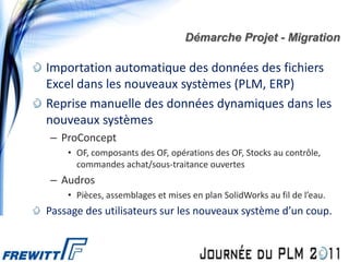 Démarche Projet - Migration

Importation automatique des données des fichiers
Excel dans les nouveaux systèmes (PLM, ERP)
Reprise manuelle des données dynamiques dans les
nouveaux systèmes
– ProConcept
    • OF, composants des OF, opérations des OF, Stocks au contrôle,
      commandes achat/sous-traitance ouvertes
– Audros
    • Pièces, assemblages et mises en plan SolidWorks au fil de l’eau.
Passage des utilisateurs sur les nouveaux système d’un coup.
 