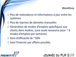 Bénéfices

Plus de redondance et informations à jour entre les
systèmes
Plus de reprises de données manuelles
Génération de modes d’emplois spécifiques aux
clients dans Audros. (une seule ressource pour ~ 6
modes d’emplois par semaine)
Gain d’efficacité de ~20%
Suivi financier par affaire possible.
 