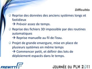 Difficultés
Reprise des données des anciens systèmes longs et
fastidieux
 Prévoir assez de temps.
Reprise des fichiers 3D impossible par des routines
automatiques
 Reprise manuelle au fil de l’eau.
Projet de grande envergure, mise en place de
plusieurs systèmes en même temps
 Commencer petit, et définir des lots de
déploiement espacés dans le temps.
 