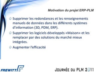 Motivation du projet ERP-PLM

Supprimer les redondances et les renseignements
manuels de données dans les différents systèmes
d’information (3D, PDM, ERP).
Supprimer les logiciels développés «Maison» et les
remplacer par des solutions du marché mieux
intégrées.
Augmenter l’efficacité
 