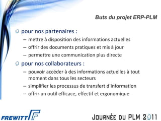 Buts du projet ERP-PLM

pour nos partenaires :
– mettre à disposition des informations actuelles
– offrir des documents pratiques et mis à jour
– permettre une communication plus directe
pour nos collaborateurs :
– pouvoir accéder à des informations actuelles à tout
  moment dans tous les secteurs
– simplifier les processus de transfert d’information
– offrir un outil efficace, effectif et ergonomique
 