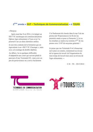 2ème
année « DUT – Techniques de Commercialisation » à TOURS
« Bonjour.
Après mon bac S en 2014, j’ai intégré un
DUT TC (techniques de commercialisation)
Option Agro-alimentaire à Tours et je l’ai
poursuivi sur ces deux dernières années.
Je suis très contente de la formation qui est
équivalente à un « DUT TC Classique », mais
avec cet avantage du double diplôme.
Au début, j’ai eu quelques difficultés
d’adaptation aux cours qui suivent plutôt le
parcours d’une Terminale ES ; mais avec un
peu de persévérance on y arrive facilement.
J’ai finalement été classée dans le top 5 de ma
promo (de 50 personnes) à la fin de ma
première année et pour ce Semestre 3 j’ai eu
les résultats ce matin et je termine 4ème
de ma
promo avec 13.07 de moyenne générale !
Je pense que ma Terminale S m’a beaucoup
servi pour ces années, notamment au niveau
de la rigueur de travail, de l'organisation de
mon temps de travail mais aussi au niveau de
l'agro alimentaire. »
C.H – TS – 2013/2014
 