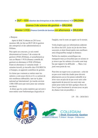 « DUT – GEA (Gestion des Entreprises et des Administrations) » à ORLEANS
Licence 3 de science de gestion à ORLEANS
Master 1 FCG (Finance Contrôle de Gestion) en alternance à ORLEANS
« Bonjour.
Après le BAC S obtenu en 2011avec
mention AB, j'ai fait un DUT GEA (gestion
des entreprises et des administrations) à
Orléans.
Puis après un concours, je suis rentré
directement en Licence 3 de science de
gestion à l'IAE d'Orléans, et actuellement je
suis en Master 1 FCG (finance contrôle de
gestion) en alternance à l'IAE d'Orléans
Etant en alternance (1 semaine étude - 1
semaine travail), je travaille chez FAURECIA
à Etampes, en apprenti contrôleur de gestion.
Je n'aime pas vraiment ce métier mais les
salaires y sont assez élevés et il y a surtout de
très nombreux débouchés, tant sur le plan
national qu’international (je touche environ
1300-1500 euros par mois pour une semaine
sur deux)
Je dirais que les seules matières qui servent à
mon métier sont l'informatique (logiciels) et
l'anglais, tout le reste est appris sur le terrain.
Voila j'espère que ces informations aideront
les élèves du LEF, lycée où j'ai de très bons
souvenirs et dont faisait partie mes meilleurs
amis d'aujourd'hui malgré la distance.
Parfois les matières scientifiques me
manquent mais je n'excellais pas en science et
je trouve que les salaires à la sortie sont trop
bas par rapport à la difficulté … Mais c’est
juste mon point de vue.
Peut-être un regret avec ce parcours : celui de
ne pas avoir tenté des études pour devenir
pharmacien car je n'ai jamais redoublé et je
m'en veux un peu de ne pas avoir saisi cette
opportunité de pouvoir (ou non) rater une
année pour tenter de faire quelque chose où
l'on n’a pas forcément le niveau (avec un peu
de chance tout est possible). »
J.P – TS – 2010/2011
 