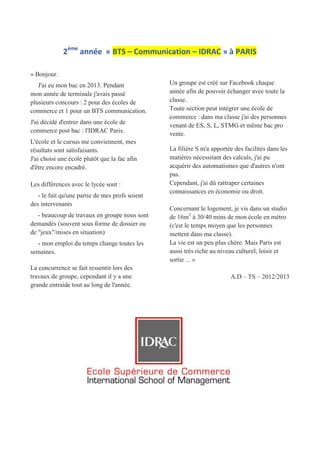 2ème
année « BTS – Communication – IDRAC » à PARIS
« Bonjour.
J'ai eu mon bac en 2013. Pendant
mon année de terminale j'avais passé
plusieurs concours : 2 pour des écoles de
commerce et 1 pour un BTS communication.
J'ai décidé d'entrer dans une école de
commerce post bac : l'IDRAC Paris.
L'école et le cursus me conviennent, mes
résultats sont satisfaisants.
J'ai choisi une école plutôt que la fac afin
d'être encore encadré.
Les différences avec le lycée sont :
- le fait qu'une partie de mes profs soient
des intervenants
- beaucoup de travaux en groupe nous sont
demandés (souvent sous forme de dossier ou
de "jeux"/mises en situation)
- mon emploi du temps change toutes les
semaines.
La concurrence se fait ressentir lors des
travaux de groupe, cependant il y a une
grande entraide tout au long de l'année.
Un groupe est créé sur Facebook chaque
année afin de pouvoir échanger avec toute la
classe.
Toute section peut intégrer une école de
commerce : dans ma classe j'ai des personnes
venant de ES, S, L, STMG et même bac pro
vente.
La filière S m'a apportée des facilités dans les
matières nécessitant des calculs, j'ai pu
acquérir des automatismes que d'autres n'ont
pas.
Cependant, j'ai dû rattraper certaines
connaissances en économie ou droit.
Concernant le logement, je vis dans un studio
de 16m2
à 30/40 mins de mon école en métro
(c'est le temps moyen que les personnes
mettent dans ma classe).
La vie est un peu plus chère. Mais Paris est
aussi très riche au niveau culturel, loisir et
sortie ... »
A.D – TS – 2012/2013
 