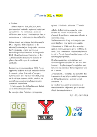 2ème
année DCG, au MANS
« Bonjour.
Depuis mon bac S en juin 2014, mon
parcours dans les études supérieures n'est pas
de tout repos : j'ai commencé à avoir des
difficultés pour trouver l'établissement dans le
domaine que je voulais, proche de ma famille.
J'ai pu obtenir une réponse favorable pour le
DCG (Diplôme de Comptabilité et de
Gestion) le dernier jour des grandes vacances.
Je n'avais pas pu obtenir une réponse
favorable pour l'université du Maine pour le
DUT GEA (Gestion des Entreprises et des
Administrations) à cause d'un manque de
places disponibles pour le nombre de
candidats.
Pendant ma première année de DCG, j'ai pu
apprendre les bases mais j'ai eu des difficultés
à cause du rythme de travail, d’une part,
rythme qui est plus élevé qu’en Tale S, avec
un devoir type examen tout les lundis et un
contrôle de connaissance chaque semaine
dans toute les matières.
Et j’ai rencontré des difficultés aussi du fait
de la difficulté des matières.
Le plus dur est de s'habituer à ce nouveau
rythme. J'ai réussi à passer en 2ème
année.
À la fin de la première année, j'ai voulu
retenter ma chance au DUT GEA afin
d'obtenir de meilleures bases pour affronter le
deuxième année.
Malheureusement, il n'y avait toujours pas
assez de places pour que je sois accepté.
J'ai continué le DCG, mais deux semaines
après la rentrée, j'ai eu un grave problème de
santé ; cela a totalement cassé mon rythme de
travail et j'ai mis énormément de temps à m'en
remettre physiquement.
De plus, pendant un mois, j'ai subi une
sérieuse déprime ce qui ne m'a pas aidé pour
les cours ; de plus, ma prof principale a tout
fait pour me démotiver depuis le premier jour
de la rentrée.
Actuellement, je cherche à me réorienter dans
le domaine du social pour aider les personnes
en difficultés comme « assistant social,
éducateur... »
Je vais finir mon année et commencer de
nouvelles études et j'espère que je pourrai
réussir dans ce domaine. »
G.C – TS – 2013/2014
 