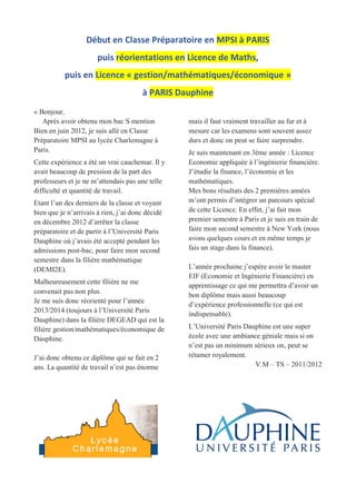 Début en Classe Préparatoire en MPSI à PARIS
puis réorientations en Licence de Maths,
puis en Licence « gestion/mathématiques/économique »
à PARIS Dauphine
« Bonjour,
Après avoir obtenu mon bac S mention
Bien en juin 2012, je suis allé en Classe
Préparatoire MPSI au lycée Charlemagne à
Paris.
Cette expérience a été un vrai cauchemar. Il y
avait beaucoup de pression de la part des
professeurs et je ne m’attendais pas une telle
difficulté et quantité de travail.
Etant l’un des derniers de la classe et voyant
bien que je n’arrivais à rien, j’ai donc décidé
en décembre 2012 d’arrêter la classe
préparatoire et de partir à l’Université Paris
Dauphine où j’avais été accepté pendant les
admissions post-bac, pour faire mon second
semestre dans la filière mathématique
(DEMI2E).
Malheureusement cette filière ne me
convenait pas non plus.
Je me suis donc réorienté pour l’année
2013/2014 (toujours à l’Université Paris
Dauphine) dans la filière DEGEAD qui est la
filière gestion/mathématiques/économique de
Dauphine.
J’ai donc obtenu ce diplôme qui se fait en 2
ans. La quantité de travail n’est pas énorme
mais il faut vraiment travailler au fur et à
mesure car les examens sont souvent assez
durs et donc on peut se faire surprendre.
Je suis maintenant en 3ème année : Licence
Economie appliquée à l’ingénierie financière.
J’étudie la finance, l’économie et les
mathématiques.
Mes bons résultats des 2 premières années
m’ont permis d’intégrer un parcours spécial
de cette Licence. En effet, j’ai fait mon
premier semestre à Paris et je suis en train de
faire mon second semestre à New York (nous
avons quelques cours et en même temps je
fais un stage dans la finance).
L’année prochaine j’espère avoir le master
EIF (Economie et Ingénierie Financière) en
apprentissage ce qui me permettra d’avoir un
bon diplôme mais aussi beaucoup
d’expérience professionnelle (ce qui est
indispensable).
L’Université Paris Dauphine est une super
école avec une ambiance géniale mais si on
n’est pas un minimum sérieux on, peut se
rétamer royalement.
V.M – TS – 2011/2012
 