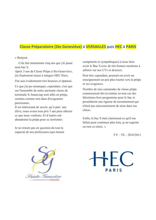 Classe Préparatoire (Ste Geneviève) à VERSAILLES puis HEC à PARIS
« Bonjour.
Cela fait maintenant cinq ans que j'ai passé
mon bac S.
Après 3 ans de Classe Prépa à Ste-Geneviève,
j'ai finalement réussi à intégrer HEC Paris.
J'en suis évidemment très heureux et épanoui.
Ce que j'ai pu remarquer, cependant, c'est que
sur l'ensemble de notre ancienne classe de
terminale S, beaucoup sont allés en prépa,
certains comme moi dans d'exigeantes
parisiennes.
Il est intéressant de savoir, qu’à part une
élève, nous avons tous pris 3 ans pour obtenir
ce que nous voulions. Et d’autres ont
abandonné la prépa pour se réorienter.
Je ne remets pas en question du tout la
capacité de nos professeurs (qui étaient
compétents et sympathiques) à nous faire
avoir le Bac S avec de très bonnes mentions à
arborer sur nos CVs et dossiers.
Peut être cependant, pourrait-on avoir un
enseignement un peu plus tourné vers la prépa
et ses exigences.
Nombre de mes camarades de classe prépa
connaissaient dès la rentrée en tout cas des
théorèmes hors programme pour le bac et
possédaient une rigueur de raisonnement qui
n'était pas nécessairement de mise dans ma
classe.
Enfin, le bac S était clairement ce qu'il me
fallait pour continuer plus loin, je ne regrette
en rien ce choix. »
T.P – TS – 2010/2011
 