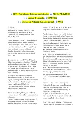 « DUT – Techniques de Commercialisation » à AIX-EN-PROVENCE
+ « Licence 3 - Achats » à CHARTRES
+ « Master 1 à l’INSEEC Business School » à PARIS
« Bonjour.
Après avoir eu mon Bac S en 2011 (sans
mention), je suis partie faire un DUT
Techniques de Commercialisation, 2 ans à
Aix-en-Provence.
Durant ces années de DUT j’étais focalisée à
poursuivre mes études dans le marketing.
Mais à la fin de ma 2ème année je n’en étais
plus vraiment certaine… On a eu, en fin de
2ème année, des cours en relation avec le
domaine des Achats, qui m’intéressaient
énormément et dans lesquels je me sentais
très à l’aise.
Quand j’ai obtenu mon DUT en 2013, afin
d’être certaine de mon orientation, j’ai décidé
(du jour au lendemain, c’est vrai, c’était sur
un coup de tête), de faire un « break » dans
mes études, et étant donné que je n’avais
jamais redoublé, je me suis dis que je pouvais
me le permettre.
Je suis donc partie plusieurs mois en
Angleterre dans le but de revenir avec un
anglais courant, j’ai travaillé dans un domaine
totalement inconnu dans lequel je n’avais
aucune expérience : l’hôtellerie.
J’ai travaillé en tant que serveuse dans un
hôtel au sud de l’Angleterre ...
A mon retour d’Angleterre, j’ai candidaté
pour une licence 3 spécialisée dans les Achats
à Chartres.
J’ai eu 4 mois de cours et 4 mois de stage. Ce
stage m’a confirmée ma vocation dans le
domaine des Achats. Je suis d’ailleurs restée
ensuite en CDD au sein de ce service Achat
jusqu’à ma prochaine rentrée d’études.
Au début de ma licence 3 je voulais faire un
Master en Université, mais cela m’a aussi pris
d’un coup, j’ai décidé que je voulais finir mon
cursus d’études en Ecole de Commerce.
La première Ecole que je visais prenait les
étudiants uniquement sur dossier, pas de
concours. Je n’ai pas été retenue.
Sur le moment, ce ne fut pas facile de
surmonter l’échec.
Mais j’ai très vite rebondi, et l’autre Ecole
que je voulais faisait passer le concours moins
d’un mois plus tard, le temps des procédures
d’inscriptions (qui prennent du temps !) ; je
n’ai eu en gros qu’une semaine pour me
préparer au concours !
Mais j’étais tellement déterminée (et le
concours n’était pas à la difficulté d’ESSEC
non plus), que j’ai eu ce concours.
J’ai donc intégré en Septembre 2015
l’INSEEC Business School en Master 1 à
Paris.
Depuis le début de mon Master, je suis
l’intégralité de mes cours en anglais, ce qui
est génial ! (dans beaucoup d’Ecole de
Commerce on a la possibilité de suivre le
cursus en « full english »)
Et grâce au réseau de mon Ecole, j’ai eu
l’opportunité d'avoir un job étudiant pour les
vacances de Noël à DisneyLand.
Cette Ecole est très orientée à l’international
(nous ne pouvons pas valider notre diplôme si
 