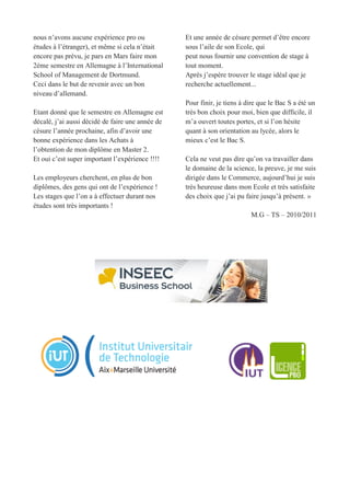 nous n’avons aucune expérience pro ou
études à l’étranger), et même si cela n’était
encore pas prévu, je pars en Mars faire mon
2ème semestre en Allemagne à l’International
School of Management de Dortmund.
Ceci dans le but de revenir avec un bon
niveau d’allemand.
Etant donné que le semestre en Allemagne est
décalé, j’ai aussi décidé de faire une année de
césure l’année prochaine, afin d’avoir une
bonne expérience dans les Achats à
l’obtention de mon diplôme en Master 2.
Et oui c’est super important l’expérience !!!!
Les employeurs cherchent, en plus de bon
diplômes, des gens qui ont de l’expérience !
Les stages que l’on a à effectuer durant nos
études sont très importants !
Et une année de césure permet d’être encore
sous l’aile de son Ecole, qui
peut nous fournir une convention de stage à
tout moment.
Après j’espère trouver le stage idéal que je
recherche actuellement...
Pour finir, je tiens à dire que le Bac S a été un
très bon choix pour moi, bien que difficile, il
m’a ouvert toutes portes, et si l’on hésite
quant à son orientation au lycée, alors le
mieux c’est le Bac S.
Cela ne veut pas dire qu’on va travailler dans
le domaine de la science, la preuve, je me suis
dirigée dans le Commerce, aujourd’hui je suis
très heureuse dans mon Ecole et très satisfaite
des choix que j’ai pu faire jusqu’à présent. »
M.G – TS – 2010/2011
 