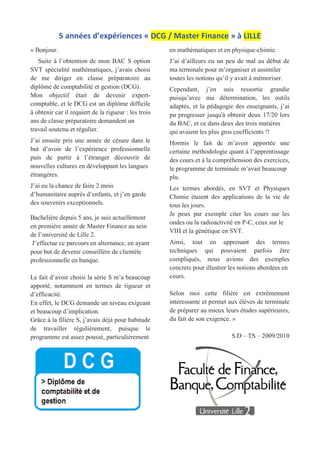 5 années d’expériences « DCG / Master Finance » à LILLE
« Bonjour.
Suite à l’obtention de mon BAC S option
SVT spécialité mathématiques, j’avais choisi
de me diriger en classe préparatoire au
diplôme de comptabilité et gestion (DCG).
Mon objectif était de devenir expert-
comptable, et le DCG est un diplôme difficile
à obtenir car il requiert de la rigueur : les trois
ans de classe préparatoire demandent un
travail soutenu et régulier.
J’ai ensuite pris une année de césure dans le
but d’avoir de l’expérience professionnelle
puis de partir à l’étranger découvrir de
nouvelles cultures en développant les langues
étrangères.
J’ai eu la chance de faire 2 mois
d’humanitaire auprès d’enfants, et j’en garde
des souvenirs exceptionnels.
Bachelière depuis 5 ans, je suis actuellement
en première année de Master Finance au sein
de l’université de Lille 2.
J’effectue ce parcours en alternance, en ayant
pour but de devenir conseillère de clientèle
professionnelle en banque.
Le fait d’avoir choisi la série S m’a beaucoup
apporté, notamment en termes de rigueur et
d’efficacité.
En effet, le DCG demande un niveau exigeant
et beaucoup d’implication.
Grâce à la filière S, j’avais déjà pour habitude
de travailler régulièrement, puisque le
programme est assez poussé, particulièrement
en mathématiques et en physique-chimie.
J’ai d’ailleurs eu un peu de mal au début de
ma terminale pour m’organiser et assimiler
toutes les notions qu’il y avait à mémoriser.
Cependant, j’en suis ressortie grandie
puisqu’avec ma détermination, les outils
adaptés, et la pédagogie des enseignants, j’ai
pu progresser jusqu'à obtenir deux 17/20 lors
du BAC, et ce dans deux des trois matières
qui avaient les plus gros coefficients !!
Hormis le fait de m’avoir apportée une
certaine méthodologie quant à l’apprentissage
des cours et à la compréhension des exercices,
le programme de terminale m’avait beaucoup
plu.
Les termes abordés, en SVT et Physiques
Chimie étaient des applications de la vie de
tous les jours.
Je peux par exemple citer les cours sur les
ondes ou la radioactivité en P-C, ceux sur le
VIH et la génétique en SVT.
Ainsi, tout en apprenant des termes
techniques qui pouvaient parfois être
compliqués, nous avions des exemples
concrets pour illustrer les notions abordées en
cours.
Selon moi cette filière est extrêmement
intéressante et permet aux élèves de terminale
de préparer au mieux leurs études supérieures,
du fait de son exigence. »
S.D – TS – 2009/2010
 