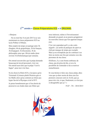 1ère
année « Classe Préparatoire ECS » à ORLEANS.
« Bonjour.
J'ai eu mon bac S en juin 2015 et je suis
maintenant en classe préparatoire ECS au
lycée Pothier à Orléans.
Mon emploi du temps est partagé entre 3h
d'anglais, 6h de géopolitique, 3h de français,
3h d'espagnol, 1h d'économie, 3h de
philosophie ainsi que 10h de maths (dont
environ 1h d'informatique) par semaine.
On entend souvent dire que la prépa demande
beaucoup de travail personnel, c'est vrai.
On entend aussi dire que la prépa "c'est le
bagne", pour moi c'est faux.
Si j'ai choisi la filière ECS, c'est parce qu'en
Terminale S j'aimais plutôt l'histoire-géo et
les Maths alors qu'au contraire je n'étais pas
hyper fan de la Physique et de la SVT.
Je pense honnêtement que si l'on choisit de
poursuivre ses études dans une filière qui
nous intéresse, même si l'investissement
demandé est grand, on ne pourra qu'apprécier
les nouvelles choses que l'on apprend chaque
jour.
C'est vrai cependant qu'il y a des cotés
négatifs : j'ai arrêté de pratiquer du sport en
club par manque de temps par exemple.
Mais ça ne m'empêche pas de continuer à en
faire au moins une fois par semaine avec des
personnes de ma classe.
D'ailleurs, il y a une bonne ambiance de
classe, pas de prise de tête, et on a la
possibilité de s'entraider et de se motiver
mutuellement.
Si vous hésitez à faire une classe prépa, dites
vous que ça dure moins de deux ans (les
premiers concours sont en Avril), que ça
passe très vite, et que, finalement, ce n'est pas
si désagréable que ça ! »
P.LP – TS – 2014/2015
 