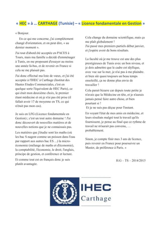 « HEC » à … CARTHAGE (Tunisie) – « Licence fondamentale en Gestion »
« Bonjour.
En ce qui me concerne, j'ai complètement
changé d'orientation, et on peut dire, « au
dernier moment ».
J'ai tout d'abord été acceptée en PACES à
Tours, mais ma famille a décidé d'emménager
à Tunis, en me proposant d'essayer au moins
une année là-bas, et de revenir en France si
cela ne me plaisait pas.
J'ai donc effectué ma liste de vœux, et j'ai été
acceptée à l'IHEC à Carthage (Institut des
Hautes Etudes Commerciales, c'est en
quelque sorte l'équivalent de HEC Paris), ce
qui était mon deuxième choix, le premier
étant médecine et où je n'ai pas été prise (il
fallait avoir 17 de moyenne en TS, ce qui
n'était pas mon cas).
Je suis en LFG (Licence fondamentale en
Gestion) ; c'est un tout autre domaine ! J'ai
donc découvert de nouvelles matières et de
nouvelles notions que je ne connaissais pas.
Les matières que j'étudie sont les maths (où
les bac S nagent comme un poisson dans l'eau
par rapport aux autres bac ES ...) la micro-
économie (mélange de maths et d'économie),
la comptabilité, l'économie, le droit, l'anglais,
principe de gestion, et conférence et lecture.
Et comme tout est en français donc je suis
plutôt avantagée.
Cela change du domaine scientifique, mais ça
me plaît globalement !
J'ai passé mes premiers partiels début janvier,
et j'espère avoir de bons résultats.
La faculté où je me trouve est une des plus
prestigieuses de Tunis avec un bon niveau, et
je dois admettre que le cadre est idyllique,
avec vue sur la mer, je n'ai pas à me plaindre.
et bien sûr quasi toujours un beau temps
ensoleillé, ça ne donne plus envie de
travailler !
Cela parait bizarre car depuis toute petite je
n'avais que la Médecine en tête, et je n'aurais
jamais pensé faire autre chose, et bien
pourtant si !
Et je ne suis pas déçue pour l'instant.
En voyant l'état de mes amis en médecine, et
leurs résultats malgré tout le travail qu'ils
fournissent, je pense au final que ce rythme de
travail ne m'aurait pas convenu, …
probablement.
Sinon, je compte finir mes 3 ans de licence,
puis revenir en France pour poursuivre un
Master, de préférence à Paris. »
H.G – TS – 2014/2015
 