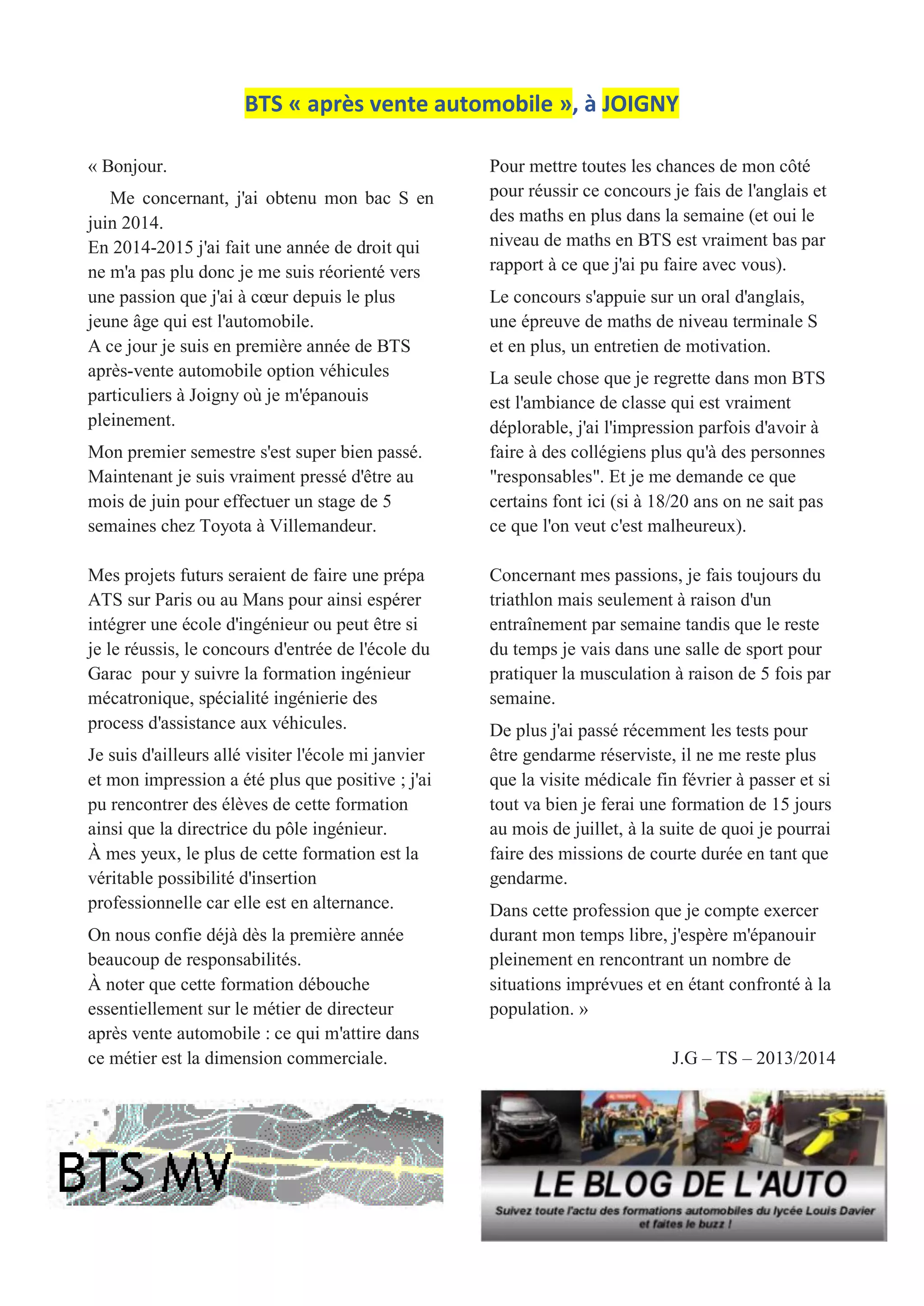 BTS « après vente automobile », à JOIGNY
« Bonjour.
Me concernant, j'ai obtenu mon bac S en
juin 2014.
En 2014-2015 j'ai fait une année de droit qui
ne m'a pas plu donc je me suis réorienté vers
une passion que j'ai à cœur depuis le plus
jeune âge qui est l'automobile.
A ce jour je suis en première année de BTS
après-vente automobile option véhicules
particuliers à Joigny où je m'épanouis
pleinement.
Mon premier semestre s'est super bien passé.
Maintenant je suis vraiment pressé d'être au
mois de juin pour effectuer un stage de 5
semaines chez Toyota à Villemandeur.
Mes projets futurs seraient de faire une prépa
ATS sur Paris ou au Mans pour ainsi espérer
intégrer une école d'ingénieur ou peut être si
je le réussis, le concours d'entrée de l'école du
Garac pour y suivre la formation ingénieur
mécatronique, spécialité ingénierie des
process d'assistance aux véhicules.
Je suis d'ailleurs allé visiter l'école mi janvier
et mon impression a été plus que positive ; j'ai
pu rencontrer des élèves de cette formation
ainsi que la directrice du pôle ingénieur.
À mes yeux, le plus de cette formation est la
véritable possibilité d'insertion
professionnelle car elle est en alternance.
On nous confie déjà dès la première année
beaucoup de responsabilités.
À noter que cette formation débouche
essentiellement sur le métier de directeur
après vente automobile : ce qui m'attire dans
ce métier est la dimension commerciale.
Pour mettre toutes les chances de mon côté
pour réussir ce concours je fais de l'anglais et
des maths en plus dans la semaine (et oui le
niveau de maths en BTS est vraiment bas par
rapport à ce que j'ai pu faire avec vous).
Le concours s'appuie sur un oral d'anglais,
une épreuve de maths de niveau terminale S
et en plus, un entretien de motivation.
La seule chose que je regrette dans mon BTS
est l'ambiance de classe qui est vraiment
déplorable, j'ai l'impression parfois d'avoir à
faire à des collégiens plus qu'à des personnes
"responsables". Et je me demande ce que
certains font ici (si à 18/20 ans on ne sait pas
ce que l'on veut c'est malheureux).
Concernant mes passions, je fais toujours du
triathlon mais seulement à raison d'un
entraînement par semaine tandis que le reste
du temps je vais dans une salle de sport pour
pratiquer la musculation à raison de 5 fois par
semaine.
De plus j'ai passé récemment les tests pour
être gendarme réserviste, il ne me reste plus
que la visite médicale fin février à passer et si
tout va bien je ferai une formation de 15 jours
au mois de juillet, à la suite de quoi je pourrai
faire des missions de courte durée en tant que
gendarme.
Dans cette profession que je compte exercer
durant mon temps libre, j'espère m'épanouir
pleinement en rencontrant un nombre de
situations imprévues et en étant confronté à la
population. »
J.G – TS – 2013/2014
 