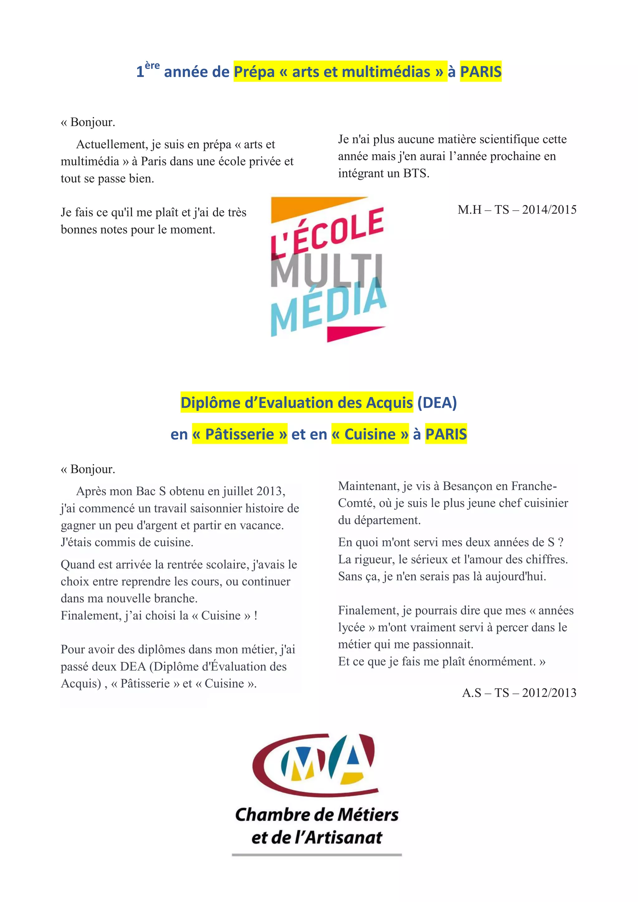 1ère
année de Prépa « arts et multimédias » à PARIS
« Bonjour.
Actuellement, je suis en prépa « arts et
multimédia » à Paris dans une école privée et
tout se passe bien.
Je fais ce qu'il me plaît et j'ai de très
bonnes notes pour le moment.
Je n'ai plus aucune matière scientifique cette
année mais j'en aurai l’année prochaine en
intégrant un BTS.
M.H – TS – 2014/2015
Diplôme d’Evaluation des Acquis (DEA)
en « Pâtisserie » et en « Cuisine » à PARIS
« Bonjour.
Après mon Bac S obtenu en juillet 2013,
j'ai commencé un travail saisonnier histoire de
gagner un peu d'argent et partir en vacance.
J'étais commis de cuisine.
Quand est arrivée la rentrée scolaire, j'avais le
choix entre reprendre les cours, ou continuer
dans ma nouvelle branche.
Finalement, j’ai choisi la « Cuisine » !
Pour avoir des diplômes dans mon métier, j'ai
passé deux DEA (Diplôme d'Évaluation des
Acquis) , « Pâtisserie » et « Cuisine ».
Maintenant, je vis à Besançon en Franche-
Comté, où je suis le plus jeune chef cuisinier
du département.
En quoi m'ont servi mes deux années de S ?
La rigueur, le sérieux et l'amour des chiffres.
Sans ça, je n'en serais pas là aujourd'hui.
Finalement, je pourrais dire que mes « années
lycée » m'ont vraiment servi à percer dans le
métier qui me passionnait.
Et ce que je fais me plaît énormément. »
A.S – TS – 2012/2013
 
