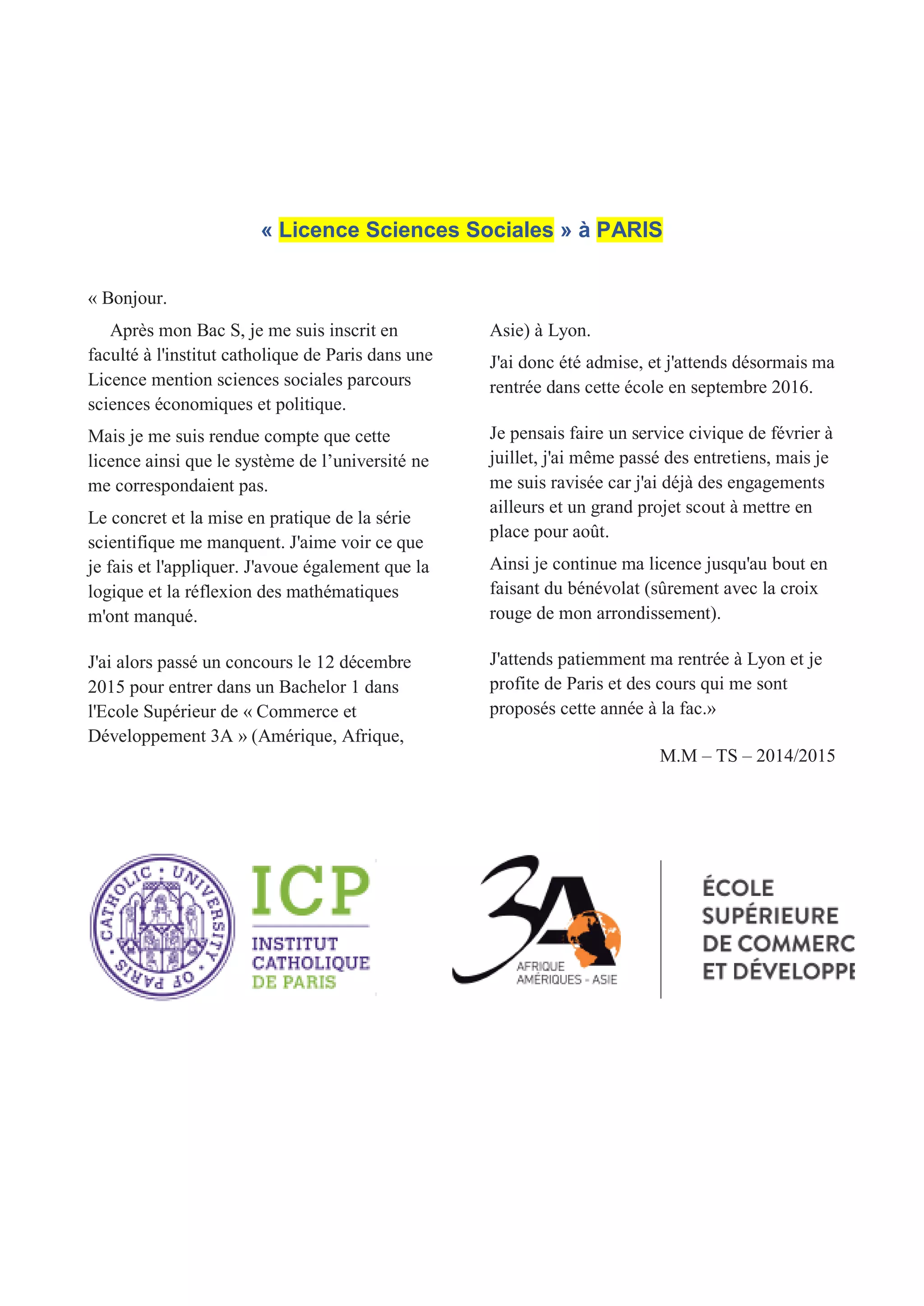 « Licence Sciences Sociales » à PARIS
« Bonjour.
Après mon Bac S, je me suis inscrit en
faculté à l'institut catholique de Paris dans une
Licence mention sciences sociales parcours
sciences économiques et politique.
Mais je me suis rendue compte que cette
licence ainsi que le système de l’université ne
me correspondaient pas.
Le concret et la mise en pratique de la série
scientifique me manquent. J'aime voir ce que
je fais et l'appliquer. J'avoue également que la
logique et la réflexion des mathématiques
m'ont manqué.
J'ai alors passé un concours le 12 décembre
2015 pour entrer dans un Bachelor 1 dans
l'Ecole Supérieur de « Commerce et
Développement 3A » (Amérique, Afrique,
Asie) à Lyon.
J'ai donc été admise, et j'attends désormais ma
rentrée dans cette école en septembre 2016.
Je pensais faire un service civique de février à
juillet, j'ai même passé des entretiens, mais je
me suis ravisée car j'ai déjà des engagements
ailleurs et un grand projet scout à mettre en
place pour août.
Ainsi je continue ma licence jusqu'au bout en
faisant du bénévolat (sûrement avec la croix
rouge de mon arrondissement).
J'attends patiemment ma rentrée à Lyon et je
profite de Paris et des cours qui me sont
proposés cette année à la fac.»
M.M – TS – 2014/2015
 