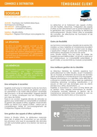 TÉMOIGNAGE CLIENT
Activité - Fournisseur de matériel didactique,
technique et scientifique
Site internet - www.sogelab.com
Localisation - Casablanca (Maroc)
Solution - Divalto infinity
Intégrateur - Pégase Informatique www.pegase.ma
Une entreprise à recentrer
Sogelab avait jusqu’ici internalisé toutes les fonctions
de l’entreprise. Mais la solution de gestion en place
ne permettait ni de traiter efficacement l’ensemble
des processus, ni de les externaliser. Sogelab perdait
donc un temps conséquent tout en s’éloignant de
son cœur de métier.
Face à ce constat, Sogelab décide de refondre sa
gestion pour externaliser sa comptabilité et améliorer
sa gestion des appels d’offres. Sogelab choisit Divalto
infinity au terme d’un appel d’offres ; séduit par la
compréhension métier et l’accompagnement de
l’intégrateur Pégase Informatique.
Une gestion des appels d’offres optimisée
Grâce à Divalto infinity, le distributeur marocain
peut dès à présent se concentrer sur son activité.
Les processus ainsi que la sauvegarde des données
ont été automatisés grâce à la solution de back-up
Oodrive.
Avoir une vision complète de son entreprise avec Divalto infinity
SOGELAB
COMMERCE & DISTRIBUTION
LA SITUATION
En 2014, la société Sogelab connaît un fort
développement et décide de refondre
son SI pour ne pas freiner sa croissance. Le
distributeur de solutions pédagogiques adhère
au programme Moussanada (un programme
national pour le financement des ERP) et lance
son appel d’offres.
LES BÉNÉFICES
Divalto infinity a permis à Sogelab d’automatiser
ses processus par des sauvegardes
automatiques et de simplifier le traitement
des appels d’offres. L’ERP offre aussi plus de
flexibilité pour les travailleurs nomades.
La détection et le traitement des appels d’offres
ont été facilités. Désormais, l’intégration des appels
d’offres se fait directement par le portail Sodipress et
la génération des cautions provisoires se déclenche
automatiquement. Divalto infinity offre la possibilité
de consulter, de sélectionner les fournisseurs et de
générer les tarifs.
Gains de flexibilité
Les technico-commerciaux, équipés de la solution DS-
mobileo sur leurs tablettes et smartphones,travaillent
à distance tout en restant en contact avec le siège.
L’application intègre la prise de commande et les
informations nécessaires à la force de vente.
Avec Divalto infinity, tous les corps de métier de
Sogelab peuvent télétravailler ; ce qui est un gain pour
les collaborateurs. La comptabilité externalisée a,
quant à elle, un accès limité au module comptabilité.
Une meilleure gestion de la clientèle
Le Directeur Général, M. ALAOUI, apprécie tout
particulièrement le CRM Divalto. Avant l’installation
de ce module, le traitement de la base de données
clients se limitait à un fichier Excel et à la messagerie.
Pégase Informatique a su identifier cette difficulté et
a poussé le module pour mieux gérer les opérations
marketing (phoning, e-mailing, planification…) et
assurer un réel suivi des échanges avec les clients
(rendez-vous, offres, réclamations….).
Sogelab a aujourd’hui une vision à long terme de
sa relation avec Pégase Informatique et Divalto.
L’entreprise souhaite déployer la gestion de la
maintenance préventive pour améliorer le suivi du
matériel chez les clients dans un futur proche.
« Grâce à Divalto infinity, nous
avons pu automatiser les appels
d’offres, mettre en place des
alertes pour faciliter le pilotage
des échéances, définir les
indicateurs et les tableaux de
bord. Nous avons une vision
complète pour la prise de
décision sur un appel d’offres »
M. ALAOUI, Directeur Général
 